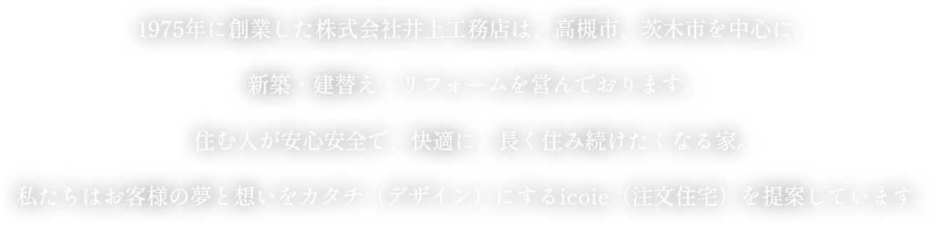 1975年に創業した株式会社井上工務店は、高槻市、茨木市を中心に、新築・建替え・リフォームを営んでおります。住む人が安心安全で、快適に、長く住み続けたくなる家。私たちはお客様の夢と想いをカタチ（デザイン）するicoie（注文住宅）を提案しています。